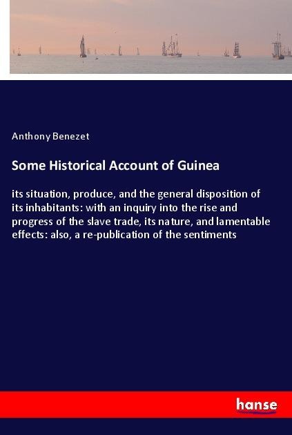 Some Historical Account of Guinea: its situation, produce, and the general disposition of its inhabitants: with an inquiry into the rise and progress of the slave trade, its nature, and lamentable effects: also, a re-publication of the sentiments