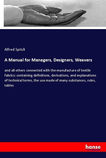 A Manual for Managers, Designers, Weavers: and all others connected with the manufacture of textile fabrics: containing definitions, derivations, and explanations of technical terms, the use made of many substances, rules, tables
