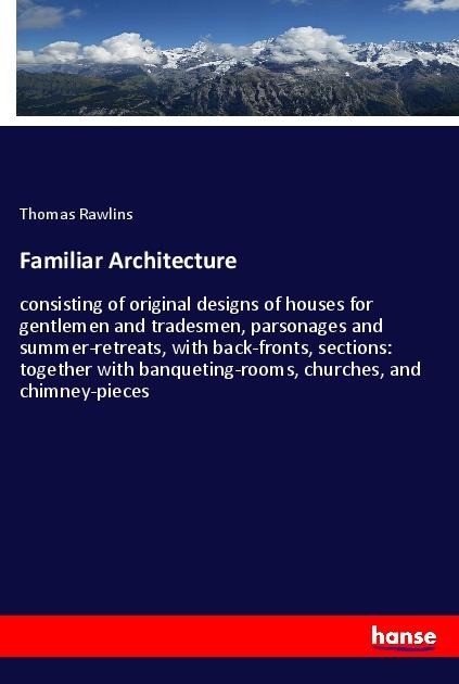Familiar Architecture: consisting of original designs of houses for gentlemen and tradesmen, parsonages and summer-retreats, with back-fronts, sections: together with banqueting-rooms, churches, and chimney-pieces
