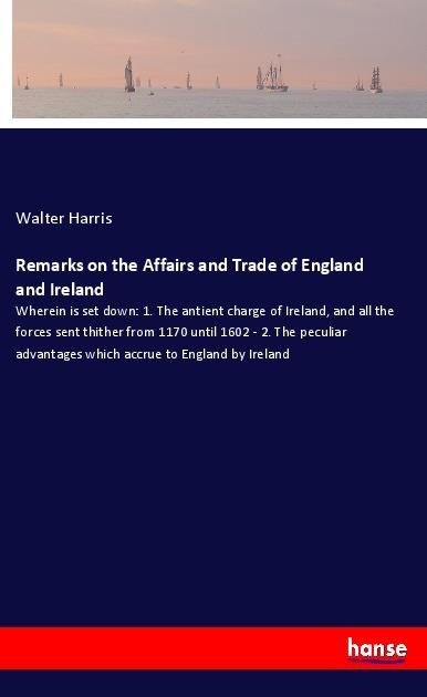 Remarks on the Affairs and Trade of England and Ireland: Wherein is set down: 1. The antient charge of Ireland, and all the forces sent thither from 1170 until 1602 - 2. The peculiar advantages which accrue to England by Ireland