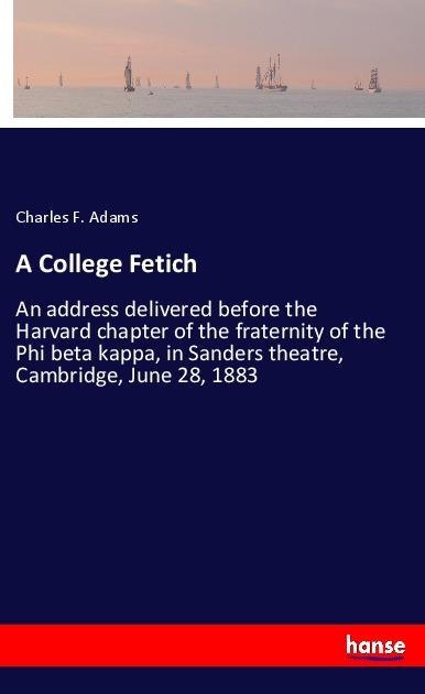 A College Fetich: An address delivered before the Harvard chapter of the fraternity of the Phi beta kappa, in Sanders theatre, Cambridge, June 28, 1883
