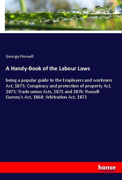 A Handy-Book of the Labour Laws: being a popular guide to the Employers and workmen Act, 1875; Conspiracy and protection of property Act, 1875; Trade union Acts, 1871 and 1876; Russell Gurneys Act, 1868; Arbitration Act, 1872