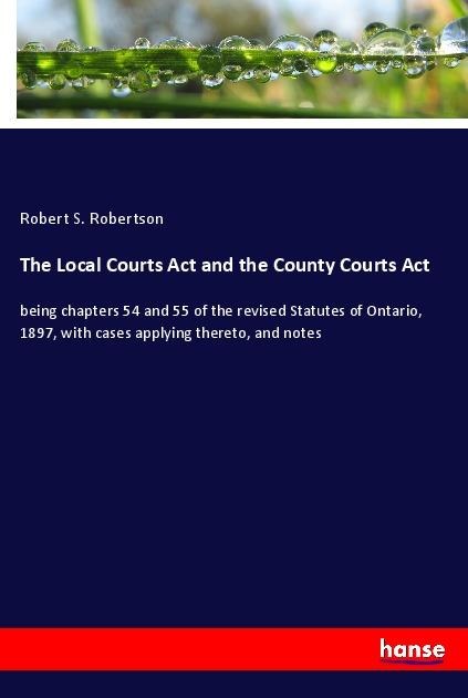 The Local Courts Act and the County Courts Act: being chapters 54 and 55 of the revised Statutes of Ontario, 1897, with cases applying thereto, and notes