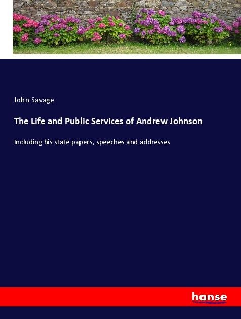 The Life and Public Services of Andrew Johnson: Including his state papers, speeches and addresses