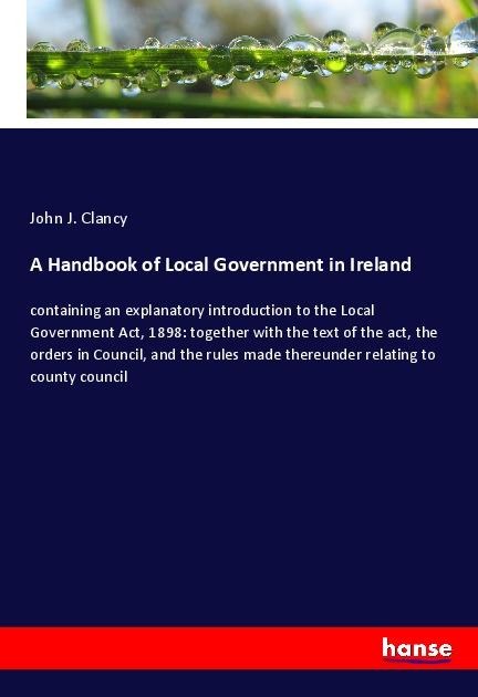 A Handbook of Local Government in Ireland: containing an explanatory introduction to the Local Government Act, 1898: together with the text of the act, the orders in Council, and the rules made thereunder relating to county council