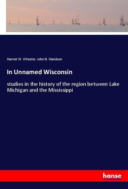 In Unnamed Wisconsin: studies in the history of the region between Lake Michigan and the Mississippi
