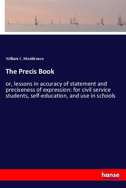 The Precis Book: or, lessons in accuracy of statement and preciseness of expression: for civil service students, self-education, and use in schools