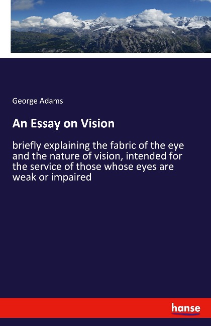 An Essay on Vision: briefly explaining the fabric of the eye and the nature of vision, intended for the service of those whose eyes are weak or impaired