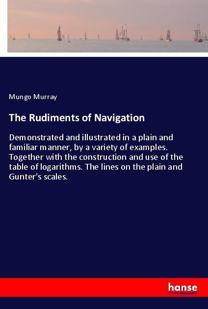 The Rudiments of Navigation: Demonstrated and illustrated in a plain and familiar manner, by a variety of examples. Together with the construction and use of the table of logarithms. The lines on the plain and Gunters scales.