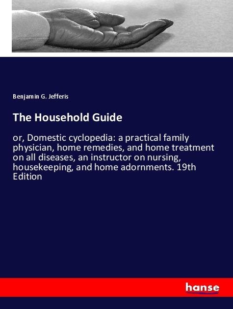 The Household Guide: or, Domestic cyclopedia: a practical family physician, home remedies, and home treatment on all diseases, an instructor on nursing, housekeeping, and home adornments. 19th Edition