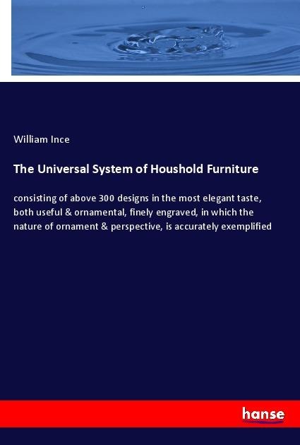 The Universal System of Houshold Furniture: consisting of above 300 designs in the most elegant taste, both useful & ornamental, finely engraved, in which the nature of ornament & perspective, is accurately exemplified