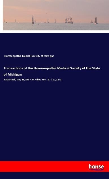 Transactions of the Homoeopathic Medical Society of the State of Michigan: at Marshall, May 16, and Ann Arbor, Nov. 21 & 22, 1871