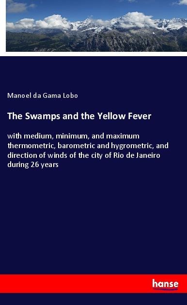 The Swamps and the Yellow Fever: with medium, minimum, and maximum thermometric, barometric and hygrometric, and direction of winds of the city of Rio de Janeiro during 26 years