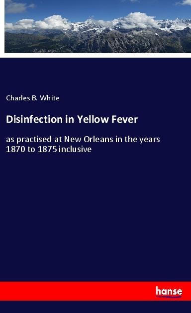 Disinfection in Yellow Fever: as practised at New Orleans in the years 1870 to 1875 inclusive