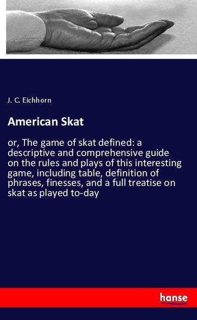 American Skat: or, The game of skat defined: a descriptive and comprehensive guide on the rules and plays of this interesting game, including table, definition of phrases, finesses, and a full treatise on skat as played to-day
