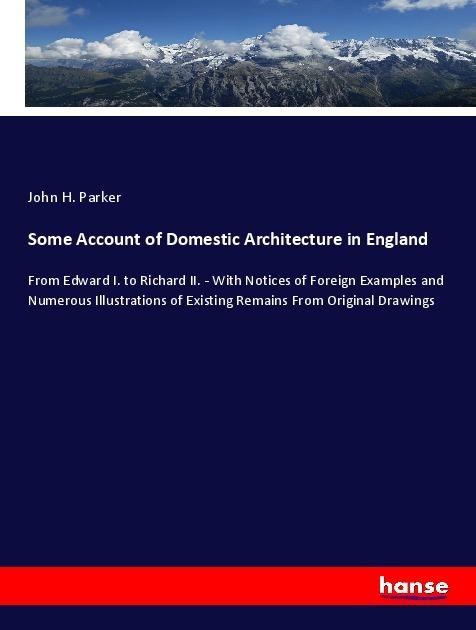 Some Account of Domestic Architecture in England: From Edward I. to Richard II. - With Notices of Foreign Examples and Numerous Illustrations of Existing Remains From Original Drawings