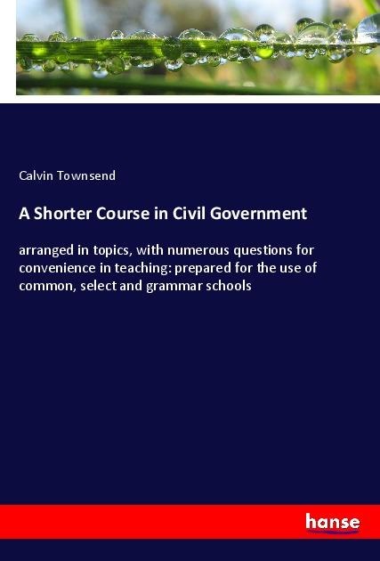 A Shorter Course in Civil Government: arranged in topics, with numerous questions for convenience in teaching: prepared for the use of common, select and grammar schools