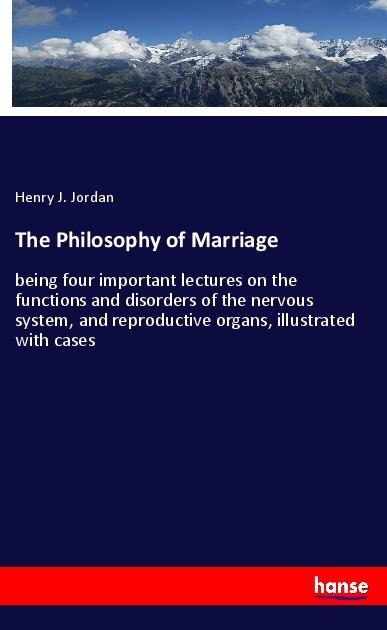 The Philosophy of Marriage: being four important lectures on the functions and disorders of the nervous system, and reproductive organs, illustrated with cases