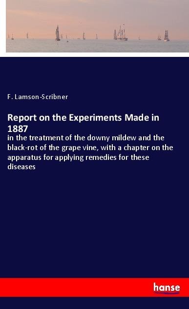Report on the Experiments Made in 1887: in the treatment of the downy mildew and the black-rot of the grape vine, with a chapter on the apparatus for applying remedies for these diseases