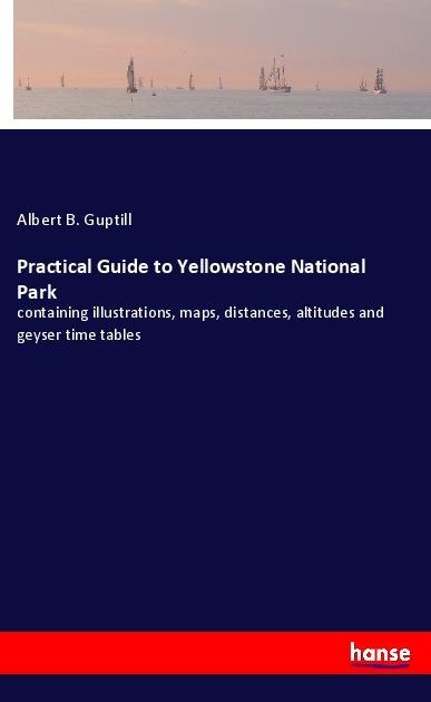 Practical Guide to Yellowstone National Park: containing illustrations, maps, distances, altitudes and geyser time tables