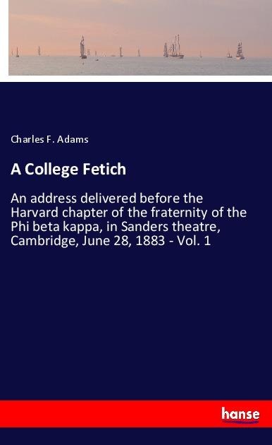A College Fetich: An address delivered before the Harvard chapter of the fraternity of the Phi beta kappa, in Sanders theatre, Cambridge, June 28, 1883 - Vol. 1
