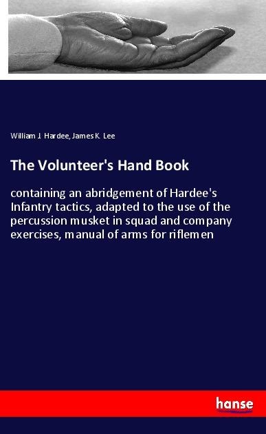 The Volunteers Hand Book: containing an abridgement of Hardees Infantry tactics, adapted to the use of the percussion musket in squad and company exercises, manual of arms for riflemen