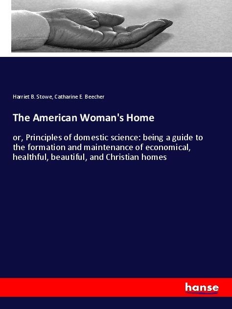 The American Womans Home: or, Principles of domestic science: being a guide to the formation and maintenance of economical, healthful, beautiful, and Christian homes