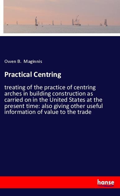 Practical Centring: treating of the practice of centring arches in building construction as carried on in the United States at the present time: also giving other useful information of value to the trade
