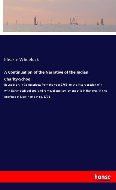 A Continuation of the Narrative of the Indian Charity-School: in Lebanon, in Connecticut: from the year 1768, to the incorporation of it with Dartmouth-college, and removal and settlement of it in Hanover, in the province of New-Hampshire, 1771