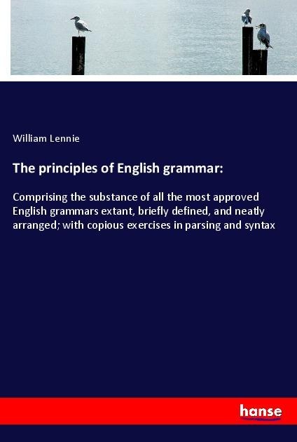 The principles of English grammar:: Comprising the substance of all the most approved English grammars extant, briefly defined, and neatly arranged; with copious exercises in parsing and syntax