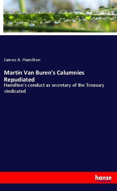 Martin Van Burens Calumnies Repudiated: Hamiltons conduct as secretary of the Treasury vindicated
