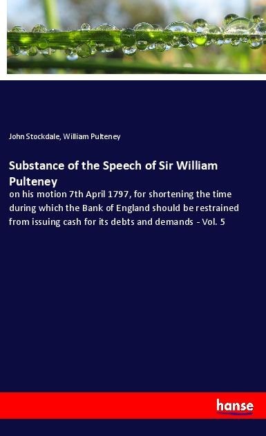 Substance of the Speech of Sir William Pulteney: on his motion 7th April 1797, for shortening the time during which the Bank of England should be restrained from issuing cash for its debts and demands - Vol. 5