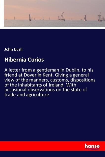 Hibernia Curios: A letter from a gentleman in Dublin, to his friend at Dover in Kent. Giving a general view of the manners, customs, dispositions of the inhabitants of Ireland. With occasional observations on the state of trade and agriculture