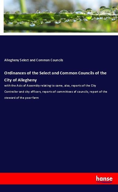 Ordinances of the Select and Common Councils of the City of Allegheny: with the Acts of Assembly relating to same, also, reports of the City Controller and city officers, reports of committees of councils, report of the steward of the poor farm