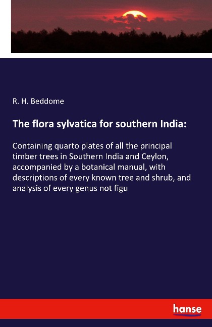 The flora sylvatica for southern India:: Containing quarto plates of all the principal timber trees in Southern India and Ceylon, accompanied by a botanical manual, with descriptions of every known tree and shrub, and analysis of every genus not figu