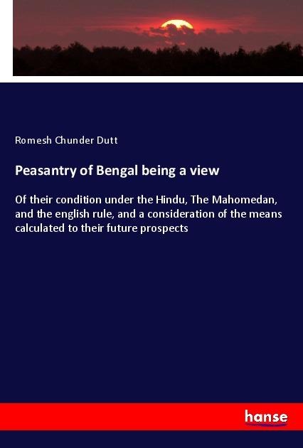 Peasantry of Bengal being a view: Of their condition under the Hindu, The Mahomedan, and the english rule, and a consideration of the means calculated to their future prospects