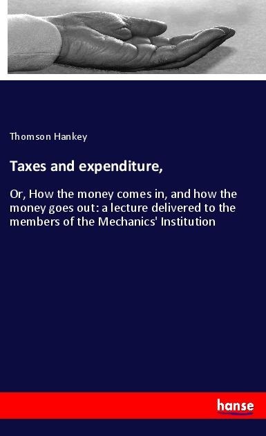 Taxes and expenditure,: Or, How the money comes in, and how the money goes out: a lecture delivered to the members of the Mechanics Institution