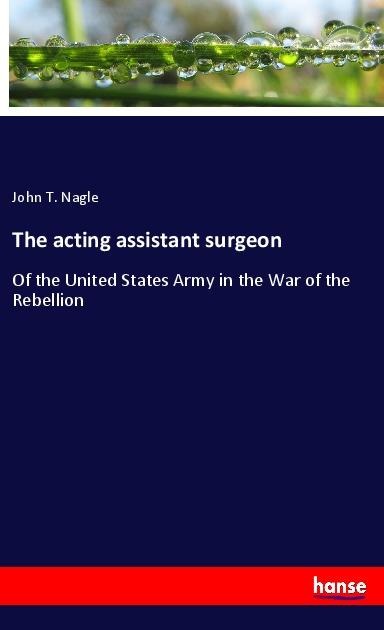 The acting assistant surgeon: Of the United States Army in the War of the Rebellion