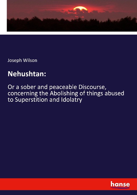 Nehushtan:: Or a sober and peaceable Discourse, concerning the Abolishing of things abused to Superstition and Idolatry