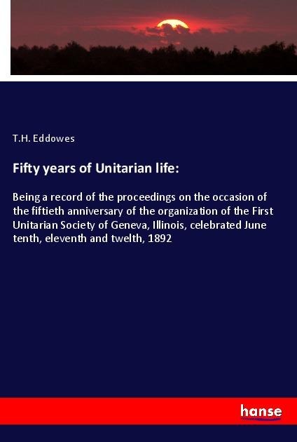 Fifty years of Unitarian life:: Being a record of the proceedings on the occasion of the fiftieth anniversary of the organization of the First Unitarian Society of Geneva, Illinois, celebrated June tenth, eleventh and twelth, 1892