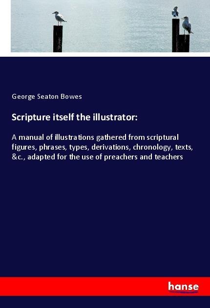 Scripture itself the illustrator:: A manual of illustrations gathered from scriptural figures, phrases, types, derivations, chronology, texts, &c., adapted for the use of preachers and teachers