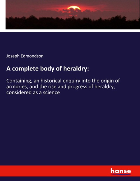 A complete body of heraldry:: Containing, an historical enquiry into the origin of armories, and the rise and progress of heraldry, considered as a science