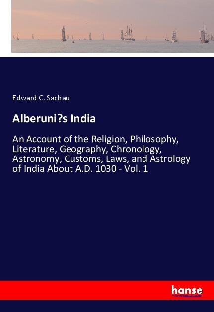Alberunis India: An Account of the Religion, Philosophy, Literature, Geography, Chronology, Astronomy, Customs, Laws, and Astrology of India About A.D. 1030 - Vol. 1