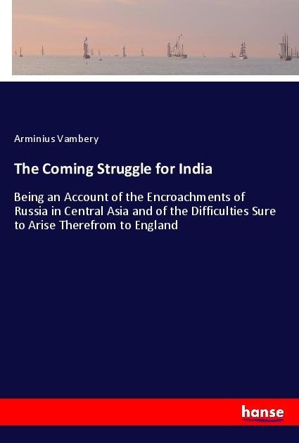 The Coming Struggle for India: Being an Account of the Encroachments of Russia in Central Asia and of the Difficulties Sure to Arise Therefrom to England