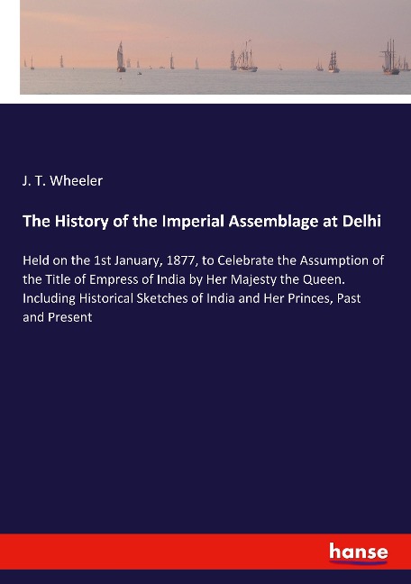 The History of the Imperial Assemblage at Delhi: Held on the 1st January, 1877, to Celebrate the Assumption of the Title of Empress of India by Her Majesty the Queen. Including Historical Sketches of India and Her Princes, Past and Present