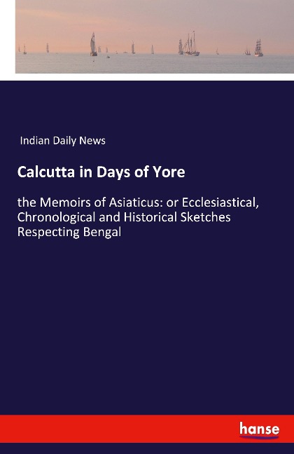 Calcutta in Days of Yore: the Memoirs of Asiaticus: or Ecclesiastical, Chronological and Historical Sketches Respecting Bengal