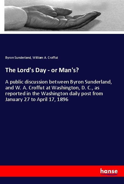 The Lords Day - or Mans?: A public discussion between Byron Sunderland, and W. A. Croffut at Washington, D. C., as reported in the Washington daily post from January 27 to April 17, 1896