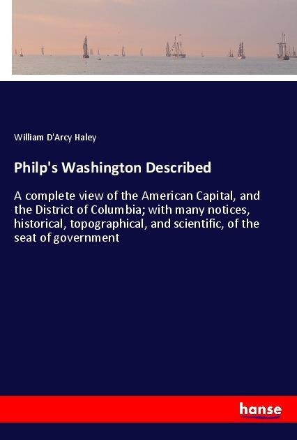 Philps Washington Described: A complete view of the American Capital, and the District of Columbia; with many notices, historical, topographical, and scientific, of the seat of government