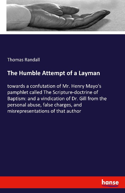 The Humble Attempt of a Layman: towards a confutation of Mr. Henry Mayos pamphlet called The Scripture-doctrine of Baptism: and a vindication of Dr. Gill from the personal abuse, false charges, and misrepresentations of that author