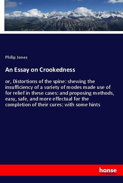 An Essay on Crookedness: or, Distortions of the spine: shewing the insufficiency of a variety of modes made use of for relief in these cases: and proposing methods, easy, safe, and more effectual for the completion of their cures: with some hints